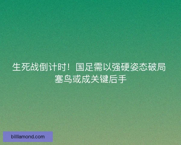 生死战倒计时！国足需以强硬姿态破局 塞鸟或成关键后手