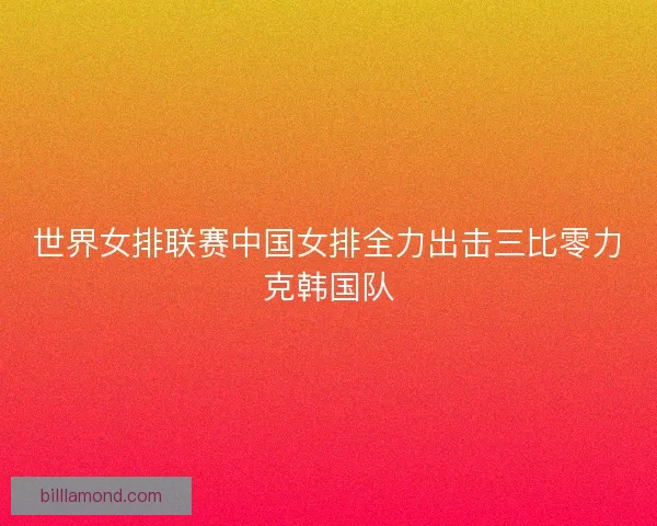 世界女排联赛中国女排全力出击三比零力克韩国队