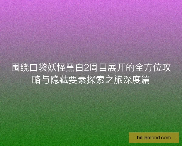 围绕口袋妖怪黑白2周目展开的全方位攻略与隐藏要素探索之旅深度篇