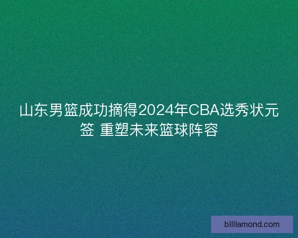 山东男篮成功摘得2024年CBA选秀状元签 重塑未来篮球阵容